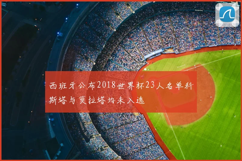 西班牙公布2018世界杯23人名单科斯塔与莫拉塔均未入选