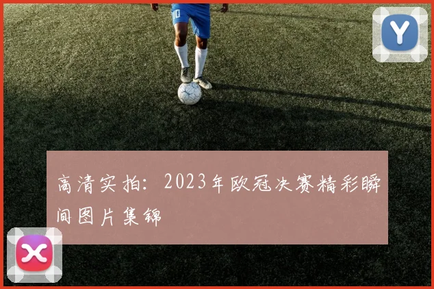 高清实拍：2023年欧冠决赛精彩瞬间图片集锦