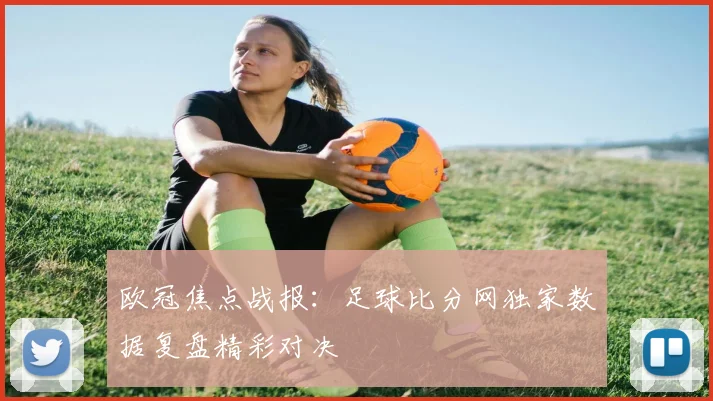 欧冠焦点战报：足球比分网独家数据复盘精彩对决