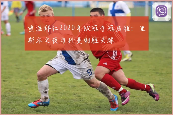 重温拜仁2020年欧冠夺冠历程：里斯本之夜与科曼制胜头球