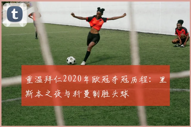 重温拜仁2020年欧冠夺冠历程：里斯本之夜与科曼制胜头球