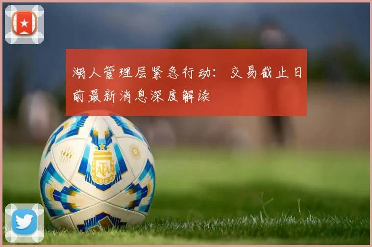 湖人管理层紧急行动：交易截止日前最新消息深度解读