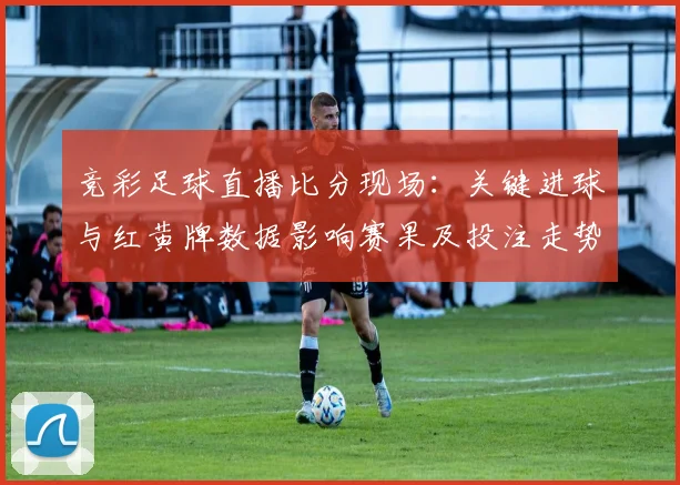 竞彩足球直播比分现场：关键进球与红黄牌数据影响赛果及投注走势